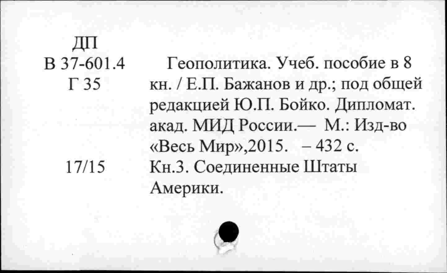 ﻿В 37-601.4
Г 35
17/15
Геополитика. Учеб, пособие в 8 кн. / Е.П. Бажанов и др.; под общей редакцией Ю.П. Бойко. Дипломат, акад. МИД России.— М.: Изд-во «Весь Мир»,2015. - 432 с. Кн.З. Соединенные Штаты Америки.